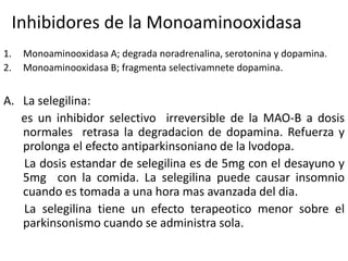 Inhibidores de la Monoaminooxidasa
1.    Monoaminooxidasa A; degrada noradrenalina, serotonina y dopamina.
2.    Monoaminooxidasa B; fragmenta selectivamnete dopamina.


A. La selegilina:
   es un inhibidor selectivo irreversible de la MAO-B a dosis
   normales retrasa la degradacion de dopamina. Refuerza y
   prolonga el efecto antiparkinsoniano de la lvodopa.
   La dosis estandar de selegilina es de 5mg con el desayuno y
   5mg con la comida. La selegilina puede causar insomnio
   cuando es tomada a una hora mas avanzada del dia.
   La selegilina tiene un efecto terapeotico menor sobre el
   parkinsonismo cuando se administra sola.
 