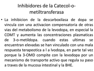 Inhibidores de la Catecol-o-
               metiltransferasa
• La inhibicion de la descarboxilasa de dopa se
  vincula con una activacion compensatoria de otras
  vias del metabolismo de la levodopa, en especial la
  COMT y aumenta las concentraciones plasmaticas
  de 3-o-metildopa. cuando estas ultimas se
  encuentran elevadas se han vinculado con una mala
  respuesta terapeotica a l a lvodopa, en parte tal vez
  porque la 3-OMD compite con la levodopa por un
  mecanismo de transporte activo que regula su paso
  a traves de la mucosa intestinal y la BHE.
 