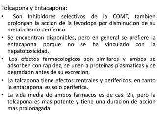 Tolcapona y Entacapona:
•      Son Inhibidores selectivos de la COMT, tambien
    prolongan la accion de la levodopa por disminucion de su
    metabolismo periferico.
•   Se encuentran disponibles, pero en general se prefiere la
    entacapona porque no se ha vinculado con la
    hepatotoxicidad.
•    Los efectos farmacologicos son similares y ambos se
    adsorben con rapidez, se unen a proteinas plasmaticas y se
    degradadn antes de su excrecion.
•   La talcapona tiene efectos centrales y perifericos, en tanto
    la entacapona es solo periferica.
•   La vida media de ambos farmacos es de casi 2h, pero la
    tolcapona es mas potente y tiene una duracion de accion
    mas prolonagada
 