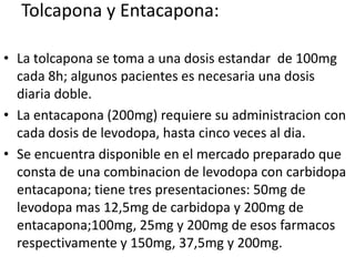 Tolcapona y Entacapona:

• La tolcapona se toma a una dosis estandar de 100mg
  cada 8h; algunos pacientes es necesaria una dosis
  diaria doble.
• La entacapona (200mg) requiere su administracion con
  cada dosis de levodopa, hasta cinco veces al dia.
• Se encuentra disponible en el mercado preparado que
  consta de una combinacion de levodopa con carbidopa
  entacapona; tiene tres presentaciones: 50mg de
  levodopa mas 12,5mg de carbidopa y 200mg de
  entacapona;100mg, 25mg y 200mg de esos farmacos
  respectivamente y 150mg, 37,5mg y 200mg.
 