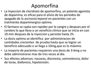 Apomorfina
• La inyeccion de cloridrato de apomorfina, un potente agonista
  de dopamina, es eficaz para el alivio de los periodos de
  apagado de la ascinesia teporal en pacientes con un
  tratmiento dopaminergico optimo.
• El farmaco se capta con rapidez por la sangre y despues por el
  cerebro lo que lleva a un veneficio clinico que se inicia en casi
  10 min despues de la inyeccion y persiste hasta 2h.
• La dosis optima se identifica por administracion de
  cantidades crecientes de prueba hasta que se lograr un
  beneficio adecuado o se llega a 10mg,que es lo máximo.
• La mayoria de pacientes requieren una dosis de 3-6mg y no
  debe administrarse mas de tres veces al dia.
• Sus efectos adversos: nauseas, discinesia, somnolencia, dolor
  de torax, diaforesis, hipotensión.
 