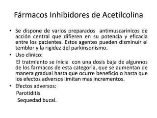 Fármacos Inhibidores de Acetilcolina
• Se dispone de varios preparados antimuscarinicos de
  acción central que difieren en su potencia y eficacia
  entre los pacientes. Estos agentes pueden disminuir el
  temblor y la rigidez del parkinsonismo.
• Uso clinico:
   El tratmiento se inicia con una dosis baja de algunnos
  de los farmacos de esta categoria, que se aumentan de
  manera gradual hasta que ocurre beneficio o hasta que
  los efectos adversos limitan mas incrementos.
• Efectos adversos:
   Parotiditis
   Sequedad bucal.
 