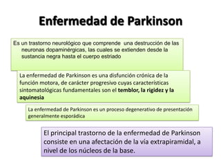 Enfermedad de Parkinson
Es un trastorno neurológico que comprende una destrucción de las
   neuronas dopaminérgicas, las cuales se extienden desde la
   sustancia negra hasta el cuerpo estriado


  La enfermedad de Parkinson es una disfunción crónica de la
  función motora, de carácter progresivo cuyas características
  sintomatológicas fundamentales son el temblor, la rigidez y la
  aquinesia
     La enfermedad de Parkinson es un proceso degenerativo de presentación
     generalmente esporádica


           El principal trastorno de la enfermedad de Parkinson
           consiste en una afectación de la vía extrapiramidal, a
           nivel de los núcleos de la base.
 