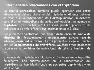 Enfermedades relacionadas con el triptófano
La ataxia cerebelosa también puede aparecer con otras
alteraciones del metabolismo del triptófano. Algunos autores
afirman que la enfermedad de Hartnup incluye un defecto
parcial en el metabolismo de varios aminoácidos, incluyendo el
triptófano. Las dietas altas en maíz pueden producir una
deficiencia de triptófano y sus enzimas en sólo 2 días.
Los pacientes pirolúricos, que tienen deficiencia de zinc o de
vitamina B6, frecuentemente experimentan severa tensión
interna, ansiedad y fobias. Estos pacientes mejoran mucho
con los complementos de triptófano. Muchos otros pacientes
requieren la combinación nutricional de zinc y también de
B6.
El enlace del triptófano en la sangre disminuye en la hepatitis
fulminante. Las anormalidades en la concentración del
triptófano se han identificado en pacientes deprimidos y en
los suicidas.
 