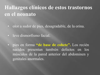 • olor a sudor de pies, desagradable, de la orina.
• leve dismorfismo facial.
• pies en forma “de base de cohete”. Los recién
nacidos presentan también defectos en los
músculos de la pared anterior del abdominen y
genitales anormales.
Hallazgos clínicos de estos trastornos
en el neonato
 