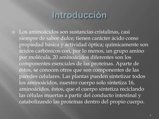  Los aminoácidos son sustancias cristalinas, casi
siempre de sabor dulce; tienen carácter ácido como
propiedad básica y actividad óptica; químicamente son
ácidos carbónicos con, por lo menos, un grupo amino
por molécula, 20 aminoácidos diferentes son los
componentes esenciales de las proteínas. Aparte de
éstos, se conocen otros que son componentes de las
paredes celulares. Las plantas pueden sintetizar todos
los aminoácidos, nuestro cuerpo solo sintetiza 16,
aminoácidos, éstos, que el cuerpo sintetiza reciclando
las células muertas a partir del conducto intestinal y
catabolizando las proteínas dentro del propio cuerpo.
3
 