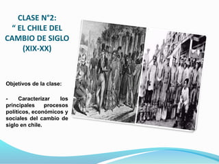 CLASE N°2:
“ EL CHILE DEL
CAMBIO DE SIGLO
(XIX-XX)
Objetivos de la clase:
- Caracterizar los
principales procesos
políticos, económicos y
sociales del cambio de
siglo en chile.
 
