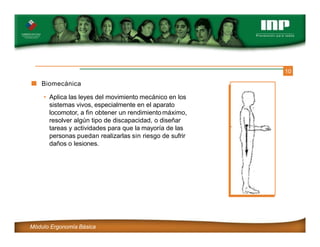 10
Biomecánica
• Aplica las leyes del movimiento mecánico en los
sistemas vivos, especialmente en el aparato
locomotor, a fin obtener un rendimientomáximo,
resolver algún tipo de discapacidad, o diseñar
tareas y actividades para que la mayoría de las
personas puedan realizarlas sin riesgo de sufrir
daños o lesiones.
Módulo Ergonomía Básica
 