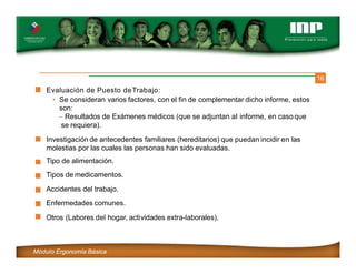 16
Evaluación de Puesto deTrabajo:
• Se consideran varios factores, con el fin de complementar dicho informe, estos
son:
– Resultados de Exámenes médicos (que se adjuntan al informe, en casoque
se requiera).
Investigación de antecedentes familiares (hereditarios) que puedan incidir en las
molestias por las cuales las personas han sido evaluadas.
Tipo de alimentación.
Tipos de medicamentos.
Accidentes del trabajo.
Enfermedades comunes.
Otros (Labores del hogar, actividades extra-laborales).
Módulo Ergonomía Básica
 