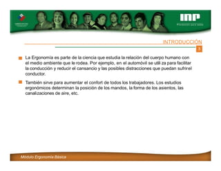 3
INTRODUCCIÓN
La Ergonomía es parte de la ciencia que estudia la relación del cuerpo humano con
el medio ambiente que le rodea. Por ejemplo, en el automóvil se utili za para facilitar
la conducción y reducir el cansancio y las posibles distracciones que puedan sufrirel
conductor.
También sirve para aumentar el confort de todos los trabajadores. Los estudios
ergonómicos determinan la posición de los mandos, la forma de los asientos, las
canalizaciones de aire, etc.
Módulo Ergonomía Básica
 