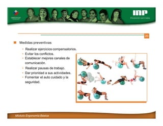 20
Medidas preventivas
• Realizar ejercicios compensatorios.
• Evitar los conflictos.
• Establecer mejores canales de
comunicación.
• Realizar pausas de trabajo.
• Dar prioridad a sus actividades.
• Fomentar el auto cuidado y la
seguridad.
Módulo Ergonomía Básica
 