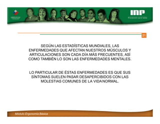 21
SEGÚN LAS ESTADÍSTICAS MUNDIALES, LAS
ENFERMEDADES QUE AFECTAN NUESTROS MÚSCULOS Y
ARTICULACIONES SON CADA DÍA MÁS FRECUENTES, ASÍ
COMO TAMBIÉN LO SON LAS ENFERMEDADES MENTALES.
LO PARTICULAR DE ÉSTAS ENFERMEDADES ES QUE SUS
SÍNTOMAS SUELEN PASAR DESAPERCIBIDOS CON LAS
MOLESTIAS COMUNES DE LA VIDANORMAL.
Módulo Ergonomía Básica
 