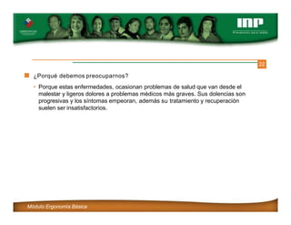 22
¿Porqué debemos preocuparnos?
• Porque estas enfermedades, ocasionan problemas de salud que van desde el
malestar y ligeros dolores a problemas médicos más graves. Sus dolencias son
progresivas y los síntomas empeoran, además su tratamiento y recuperación
suelen ser insatisfactorios.
Módulo Ergonomía Básica
 