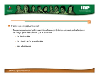 27
Factores de riesgoAmbiental
• Son provocadas por factores ambientales no controlados, otros de estos factores
de riesgo igual de molestos que el ruidoson:
– La iluminación
– La climatización y ventilación
– Las vibraciones
Módulo Ergonomía Básica
 