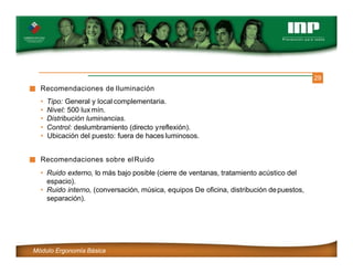 29
Recomendaciones de Iluminación
• Tipo: General y local complementaria.
• Nivel: 500 lux mín.
• Distribución luminancias.
• Control: deslumbramiento (directo yreflexión).
• Ubicación del puesto: fuera de haces luminosos.
Recomendaciones sobre elRuido
• Ruido externo, lo más bajo posible (cierre de ventanas, tratamiento acústico del
espacio).
• Ruido interno, (conversación, música, equipos De oficina, distribución depuestos,
separación).
Módulo Ergonomía Básica
 