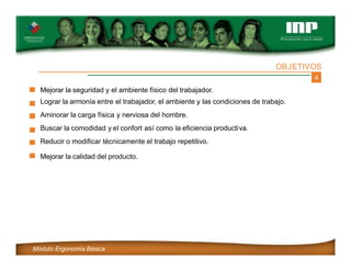 4
OBJETIVOS
Mejorar la seguridad y el ambiente físico del trabajador.
Lograr la armonía entre el trabajador, el ambiente y las condiciones de trabajo.
Aminorar la carga física y nerviosa del hombre.
Buscar la comodidad y el confort así como la eficiencia productiva.
Reducir o modificar técnicamente el trabajo repetitivo.
Mejorar la calidad del producto.
Módulo Ergonomía Básica
 