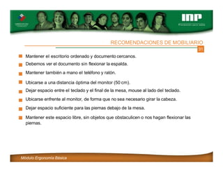 31
RECOMENDACIONES DE MOBILIARIO
Mantener el escritorio ordenado y documento cercanos.
Debemos ver el documento sin flexionar la espalda.
Mantener también a mano el teléfono y ratón.
Ubicarse a una distancia óptima del monitor (50 cm).
Dejar espacio entre el teclado y el final de la mesa, mouse al lado del teclado.
Ubicarse enfrente al monitor, de forma que no sea necesario girar la cabeza.
Dejar espacio suficiente para las piernas debajo de la mesa.
Mantener este espacio libre, sin objetos que obstaculicen o nos hagan flexionar las
piernas.
Módulo Ergonomía Básica
 