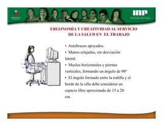 ERGONOMÍA Y CREATIVIDAD AL SERVICIO
DE LA SALUD EN EL TRABAJO
• Antebrazos apoyados.
• Manos relajadas, sin desviación
lateral.
• Muslos horizontales y piernas
verticales, formando un ángulo de 90º
• El ángulo formado entre la rodilla y el
borde de la silla debe considerar un
espacio libre aproximado de 15 a 20
cm.
 