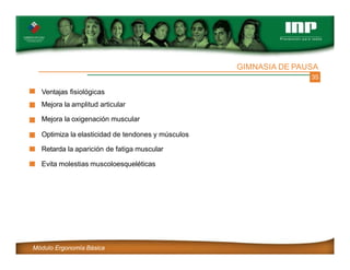 35
Ventajas fisiológicas
Mejora la amplitud articular
Mejora la oxigenación muscular
Optimiza la elasticidad de tendones y músculos
Retarda la aparición de fatiga muscular
Evita molestias muscoloesqueléticas
GIMNASIA DE PAUSA
Módulo Ergonomía Básica
 