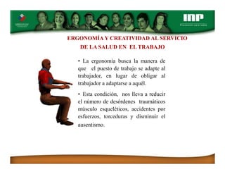 ERGONOMÍA Y CREATIVIDAD AL SERVICIO
DE LA SALUD EN EL TRABAJO
• La ergonomía busca la manera de
que el puesto de trabajo se adapte al
trabajador, en lugar de obligar al
trabajador a adaptarse a aquél.
• Esta condición, nos lleva a reducir
el número de desórdenes traumáticos
músculo esqueléticos, accidentes por
esfuerzos, torceduras y disminuir el
ausentismo.
 