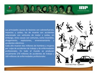 Las principales causas de lesiones son sobreesfuerzos,
impactos y caídas; las de muerte son accidentes
relacionado con vehículos de motor y caídas, sin
embargo, otras causas son comunes, como incendios,
ahogamiento, explosiones, envenenamiento y
accidentes eléctricos.
Cada año mueren dos millones de hombres y mujeres
por culpa de accidentes de trabajo y de enfermedades
profesionales. En todo el mundo se producen
anualmente 270 millones de accidentes de trabajo y
160 millones de enfermedades profesionales
 