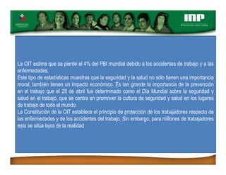La OIT estima que se pierde el 4% del PBI mundial debido a los accidentes de trabajo y a las
enfermedades.
Este tipo de estadísticas muestras que la seguridad y la salud no sólo tienen una importancia
moral, también tienen un impacto económico. Es tan grande la importancia de la prevención
en el trabajo que el 28 de abril fue determinado como el Día Mundial sobre la seguridad y
salud en el trabajo, que se centra en promover la cultura de seguridad y salud en los lugares
de trabajo de todo el mundo.
La Constitución de la OIT establece el principio de protección de los trabajadores respecto de
las enfermedades y de los accidentes del trabajo. Sin embargo, para millones de trabajadores
esto se sitúa lejos de la realidad
 
