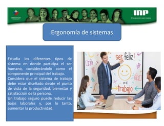 Ergonomía de sistemas
Estudia los diferentes tipos de
sistema en donde participa el ser
humano, considerándolo como el
componente principal del trabajo.
Considera que el sistema de trabajo
debe estar diseñado desde el punto
de vista de la seguridad, bienestar y
satisfacción de la persona.
Un trabajo seguro puede reducir las
bajas laborales y, por lo tanto,
aumentar la productividad.
 