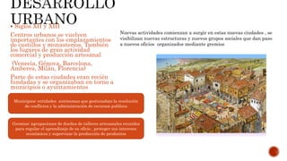  Siglos XII y XIII
Centros urbanos se vuelven
importantes con los emplazamientos
de castillos y monasterios. También
los lugares de gran actividad
comercial y producción artesanal
(Venecia, Génova, Barcelona,
Amberes, Milán, Florencia)
Parte de estas ciudades eran recién
fundadas y se organizaban en torno a
municipios o ayuntamientos
Municipios: entidades autónomas que gestionaban la resolución
de conflictos y la administración de recursos publicos
Nuevas actividades comienzan a surgir en estas nuevas ciudades , se
visibilizan nuevas estructuras y nuevos grupos sociales que dan paso
a nuevos oficios organizados mediante gremios
Gremios: agrupaciones de dueños de talleres artesanales reunidos
para regular el aprendizaje de su oficio , proteger sus intereses
económicos y supervisar la producción de produntos
 