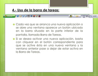 4.- Uso de la barra de tareas:
 Cada vez que se arranca una nueva aplicación o
se abre una ventana aparece un botón ubicado
en la barra situada en la parte inferior de la
pantalla, llamada Barra de Tareas.
 Si se desea activar una nueva aplicación, basta
con cliquear en el botón correspondiente para
que se active ésta en una nueva ventana y la
ventana anterior pase a dejar de estar activa en
la Barra de Tareas.
 