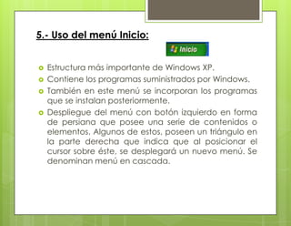 5.- Uso del menú Inicio:
 Estructura más importante de Windows XP.
 Contiene los programas suministrados por Windows.
 También en este menú se incorporan los programas
que se instalan posteriormente.
 Despliegue del menú con botón izquierdo en forma
de persiana que posee una serie de contenidos o
elementos. Algunos de estos, poseen un triángulo en
la parte derecha que indica que al posicionar el
cursor sobre éste, se desplegará un nuevo menú. Se
denominan menú en cascada.
 