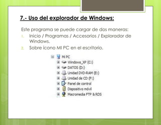 7.- Uso del explorador de Windows:
Este programa se puede cargar de dos maneras:
1. Inicio / Programas / Accesorios / Explorador de
Windows.
2. Sobre ícono MI PC en el escritorio.
 
