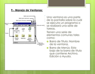 9.- Manejo de Ventanas:
Una ventana es una parte
de la pantalla sobre la cuál
se ejecuta un programa o
se realizará una serie de
tareas.
Tienen una serie de
elementos comunes tales
como:
 Barra de Titulo: Nombre
de la ventana.
 Barra de Menús: Esta
bajo de la barra de titulo
que contiene Archivo,
Edición o Ayuda.
 