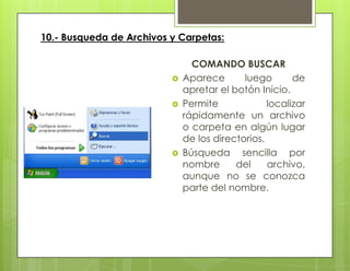 10.- Busqueda de Archivos y Carpetas:
COMANDO BUSCAR
 Aparece luego de
apretar el botón Inicio.
 Permite localizar
rápidamente un archivo
o carpeta en algún lugar
de los directorios.
 Búsqueda sencilla por
nombre del archivo,
aunque no se conozca
parte del nombre.
 