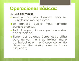 Operaciones Básicas:
1.- Uso del Mouse:
 Windows ha sido diseñado para ser
utilizado con mouse o ratón.
 En pantalla objeto móvil llamado
puntero o cursor.
 Todas las operaciones se pueden realizar
con el teclado.
 Tienen dos botones; Derecho: Se utiliza
para activar menú contextual (menú
contextual es un menú cuyo contenido
depende del objeto que se haya
cliqueado).
 