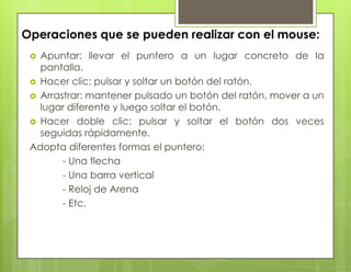 Operaciones que se pueden realizar con el mouse:
 Apuntar: llevar el puntero a un lugar concreto de la
pantalla.
 Hacer clic: pulsar y soltar un botón del ratón.
 Arrastrar: mantener pulsado un botón del ratón, mover a un
lugar diferente y luego soltar el botón.
 Hacer doble clic: pulsar y soltar el botón dos veces
seguidas rápidamente.
Adopta diferentes formas el puntero:
- Una flecha
- Una barra vertical
- Reloj de Arena
- Etc.
 