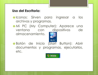 Uso del Escritorio:
 Iconos: Sirven para ingresar a los
archivos y programas.
 Mi PC (My Computer): Aparece una
ventana con dispositivos de
almacenamiento.
 Botón de Inicio (Start Button): Abrir
documentos y programas, ejecutarlos,
etc.
 