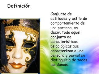 Conjunto de
actitudes y estilo de
comportamiento de
una persona, es
decir, todo aquel
conjunto de
características
psicológicas que
caracterizan a una
persona y permiten
distinguirla de todas
las demás.
Definición
 