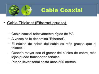 Cable Coaxial
• Cable Thicknet (Ethernet grueso).
– Cable coaxial relativamente rígido de ½”.
– A veces se le denomina “Ethernet”.
– El núcleo de cobre del cable es más grueso que el
thinnet.
– Cuando mayor sea el grosor del núcleo de cobre, más
lejos puede transportar señales.
– Puede llevar señal hasta unos 500 metros.
 
