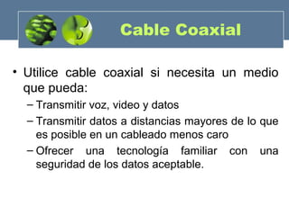 Cable Coaxial
• Utilice cable coaxial si necesita un medio
que pueda:
– Transmitir voz, video y datos
– Transmitir datos a distancias mayores de lo que
es posible en un cableado menos caro
– Ofrecer una tecnología familiar con una
seguridad de los datos aceptable.
 