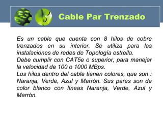 Es un cable que cuenta con 8 hilos de cobre
trenzados en su interior. Se utiliza para las
instalaciones de redes de Topología estrella.
Debe cumplir con CAT5e o superior, para manejar
la velocidad de 100 o 1000 MBps.
Los hilos dentro del cable tienen colores, que son :
Naranja, Verde, Azul y Marrón. Sus pares son de
color blanco con líneas Naranja, Verde, Azul y
Marrón.
Cable Par Trenzado
 