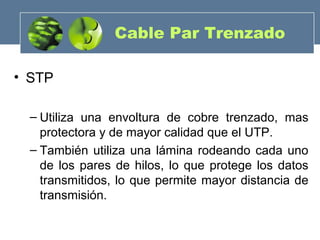 • STP
– Utiliza una envoltura de cobre trenzado, mas
protectora y de mayor calidad que el UTP.
– También utiliza una lámina rodeando cada uno
de los pares de hilos, lo que protege los datos
transmitidos, lo que permite mayor distancia de
transmisión.
Cable Par Trenzado
 