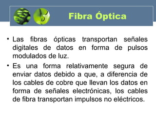 Fibra Óptica
• Las fibras ópticas transportan señales
digitales de datos en forma de pulsos
modulados de luz.
• Es una forma relativamente segura de
enviar datos debido a que, a diferencia de
los cables de cobre que llevan los datos en
forma de señales electrónicas, los cables
de fibra transportan impulsos no eléctricos.
 