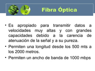 Fibra Óptica
• Es apropiado para transmitir datos a
velocidades muy altas y con grandes
capacidades debido a la carencia de
atenuación de la señal y a su pureza.
• Permiten una longitud desde los 500 mts a
los 2000 metros.
• Permiten un ancho de banda de 1000 mbps
 