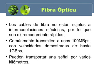 Fibra Óptica
• Los cables de fibra no están sujetos a
intermodulaciones eléctricas, por lo que
son extremadamente rápidos.
• Comúnmente transmiten a unos 100MBps,
con velocidades demostradas de hasta
1GBps.
• Pueden transportar una señal por varios
kilómetros.
 