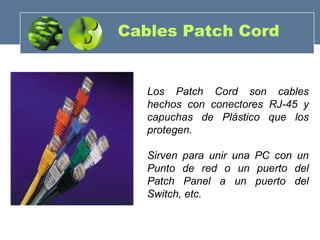 Cables Patch Cord
Los Patch Cord son cables
hechos con conectores RJ-45 y
capuchas de Plástico que los
protegen.
Sirven para unir una PC con un
Punto de red o un puerto del
Patch Panel a un puerto del
Switch, etc.
 