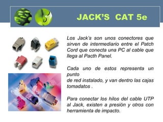 JACK’S CAT 5e
Los Jack’s son unos conectores que
sirven de intermediario entre el Patch
Cord que conecta una PC al cable que
llega al Pacth Panel.
Cada uno de estos representa un
punto
de red instalado, y van dentro las cajas
tomadatos .
Para conectar los hilos del cable UTP
al Jack, existen a presión y otros con
herramienta de impacto.
 