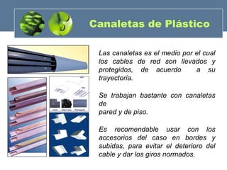 Canaletas de Plástico
Las canaletas es el medio por el cual
los cables de red son llevados y
protegidos, de acuerdo a su
trayectoria.
Se trabajan bastante con canaletas
de
pared y de piso.
Es recomendable usar con los
accesorios del caso en bordes y
subidas, para evitar el deterioro del
cable y dar los giros normados.
 
