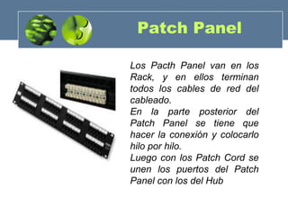 Patch Panel
Los Pacth Panel van en los
Rack, y en ellos terminan
todos los cables de red del
cableado.
En la parte posterior del
Patch Panel se tiene que
hacer la conexión y colocarlo
hilo por hilo.
Luego con los Patch Cord se
unen los puertos del Patch
Panel con los del Hub
 