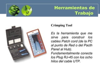 Herramientas de
Trabajo
Crimping Tool
Es la herramienta que me
sirve para construir los
cables Patch cord (de la PC
al punto de Red o del Pacth
Panel al Hub).
Fundamentalmente conecta
los Plug RJ-45 con los ocho
hilos del cable UTP.
 