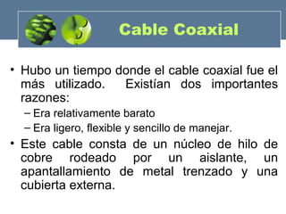 Cable Coaxial
• Hubo un tiempo donde el cable coaxial fue el
más utilizado. Existían dos importantes
razones:
– Era relativamente barato
– Era ligero, flexible y sencillo de manejar.
• Este cable consta de un núcleo de hilo de
cobre rodeado por un aislante, un
apantallamiento de metal trenzado y una
cubierta externa.
 